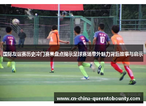 国际友谊赛历史冷门赛果盘点揭示足球赛场意外魅力背后故事与启示