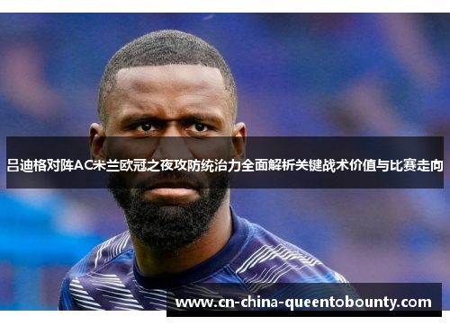 吕迪格对阵AC米兰欧冠之夜攻防统治力全面解析关键战术价值与比赛走向