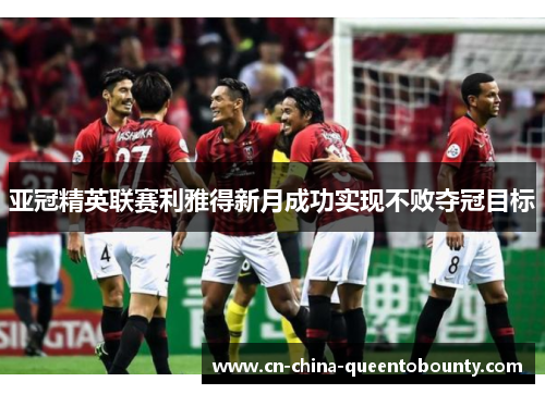 亚冠精英联赛利雅得新月成功实现不败夺冠目标