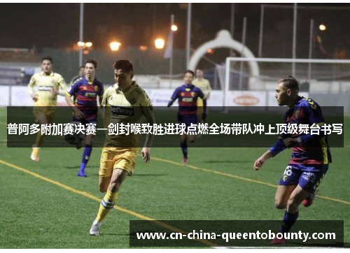 普阿多附加赛决赛一剑封喉致胜进球点燃全场带队冲上顶级舞台书写 普阿多附加赛决赛一剑封喉致胜进球点燃全场带队冲上顶级舞台书写