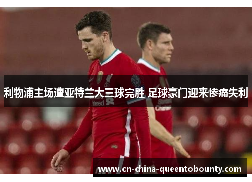 利物浦主场遭亚特兰大三球完胜 足球豪门迎来惨痛失利 利物浦主场遭亚特兰大三球完胜 足球豪门迎来惨痛失利