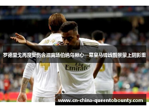 罗德里戈再度受伤含泪离场伯纳乌揪心一幕皇马锋线前景蒙上阴影重