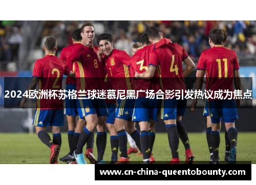2024欧洲杯苏格兰球迷慕尼黑广场合影引发热议成为焦点 2024欧洲杯苏格兰球迷慕尼黑广场合影引发热议成为焦点