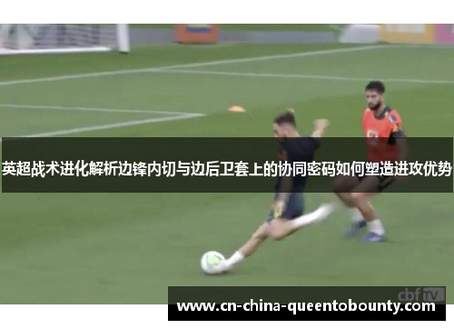 英超战术进化解析边锋内切与边后卫套上的协同密码如何塑造进攻优势